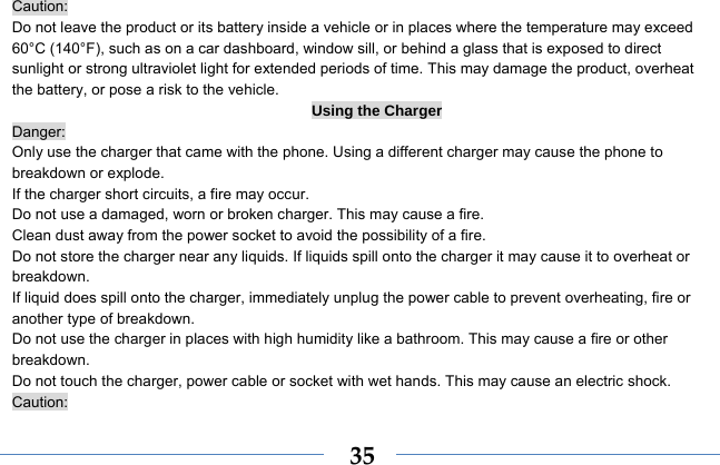  35Caution: Do not leave the product or its battery inside a vehicle or in places where the temperature may exceed 60°C (140°F), such as on a car dashboard, window sill, or behind a glass that is exposed to direct sunlight or strong ultraviolet light for extended periods of time. This may damage the product, overheat the battery, or pose a risk to the vehicle.   Using the Charger Danger: Only use the charger that came with the phone. Using a different charger may cause the phone to breakdown or explode.   If the charger short circuits, a fire may occur.   Do not use a damaged, worn or broken charger. This may cause a fire.   Clean dust away from the power socket to avoid the possibility of a fire. Do not store the charger near any liquids. If liquids spill onto the charger it may cause it to overheat or breakdown. If liquid does spill onto the charger, immediately unplug the power cable to prevent overheating, fire or another type of breakdown. Do not use the charger in places with high humidity like a bathroom. This may cause a fire or other breakdown. Do not touch the charger, power cable or socket with wet hands. This may cause an electric shock. Caution: 