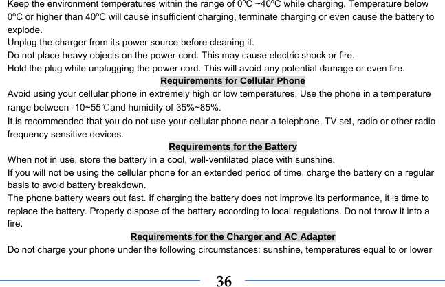  36Keep the environment temperatures within the range of 0ºC ~40ºC while charging. Temperature below 0ºC or higher than 40ºC will cause insufficient charging, terminate charging or even cause the battery to explode. Unplug the charger from its power source before cleaning it.   Do not place heavy objects on the power cord. This may cause electric shock or fire. Hold the plug while unplugging the power cord. This will avoid any potential damage or even fire. Requirements for Cellular Phone Avoid using your cellular phone in extremely high or low temperatures. Use the phone in a temperature range between -10~55℃and humidity of 35%~85%. It is recommended that you do not use your cellular phone near a telephone, TV set, radio or other radio frequency sensitive devices. Requirements for the Battery When not in use, store the battery in a cool, well-ventilated place with sunshine. If you will not be using the cellular phone for an extended period of time, charge the battery on a regular basis to avoid battery breakdown. The phone battery wears out fast. If charging the battery does not improve its performance, it is time to replace the battery. Properly dispose of the battery according to local regulations. Do not throw it into a fire. Requirements for the Charger and AC Adapter Do not charge your phone under the following circumstances: sunshine, temperatures equal to or lower 