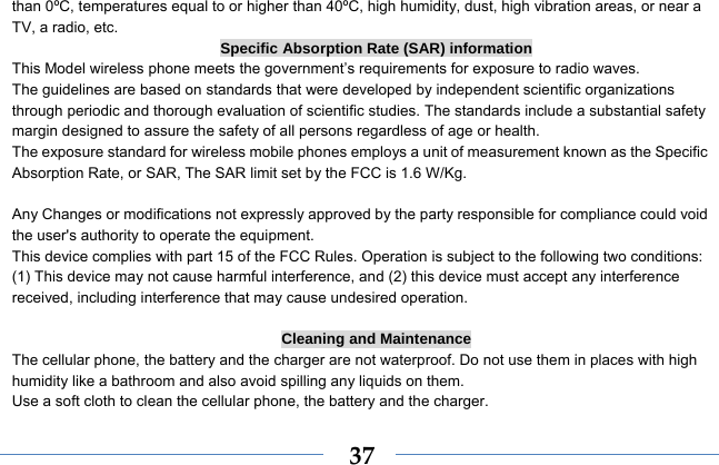  37than 0ºC, temperatures equal to or higher than 40ºC, high humidity, dust, high vibration areas, or near a TV, a radio, etc. Specific Absorption Rate (SAR) information This Model wireless phone meets the government’s requirements for exposure to radio waves. The guidelines are based on standards that were developed by independent scientific organizations through periodic and thorough evaluation of scientific studies. The standards include a substantial safety margin designed to assure the safety of all persons regardless of age or health. The exposure standard for wireless mobile phones employs a unit of measurement known as the Specific Absorption Rate, or SAR, The SAR limit set by the FCC is 1.6 W/Kg.  Any Changes or modifications not expressly approved by the party responsible for compliance could void the user&apos;s authority to operate the equipment.     This device complies with part 15 of the FCC Rules. Operation is subject to the following two conditions: (1) This device may not cause harmful interference, and (2) this device must accept any interference received, including interference that may cause undesired operation.  Cleaning and Maintenance The cellular phone, the battery and the charger are not waterproof. Do not use them in places with high humidity like a bathroom and also avoid spilling any liquids on them. Use a soft cloth to clean the cellular phone, the battery and the charger. 