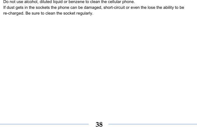  38Do not use alcohol, diluted liquid or benzene to clean the cellular phone. If dust gets in the sockets the phone can be damaged, short-circuit or even the lose the ability to be re-charged. Be sure to clean the socket regularly. 