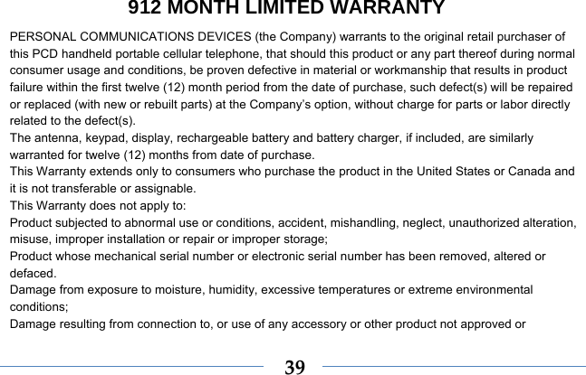  39912 MONTH LIMITED WARRANTY PERSONAL COMMUNICATIONS DEVICES (the Company) warrants to the original retail purchaser of this PCD handheld portable cellular telephone, that should this product or any part thereof during normal consumer usage and conditions, be proven defective in material or workmanship that results in product failure within the first twelve (12) month period from the date of purchase, such defect(s) will be repaired or replaced (with new or rebuilt parts) at the Company’s option, without charge for parts or labor directly related to the defect(s). The antenna, keypad, display, rechargeable battery and battery charger, if included, are similarly warranted for twelve (12) months from date of purchase.     This Warranty extends only to consumers who purchase the product in the United States or Canada and it is not transferable or assignable. This Warranty does not apply to: Product subjected to abnormal use or conditions, accident, mishandling, neglect, unauthorized alteration, misuse, improper installation or repair or improper storage; Product whose mechanical serial number or electronic serial number has been removed, altered or defaced. Damage from exposure to moisture, humidity, excessive temperatures or extreme environmental conditions; Damage resulting from connection to, or use of any accessory or other product not approved or 