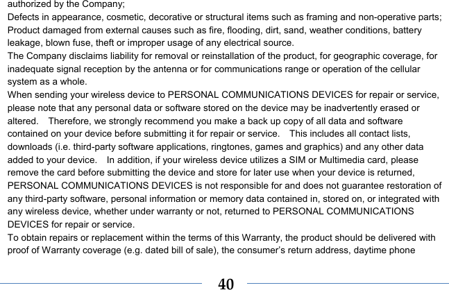  40authorized by the Company; Defects in appearance, cosmetic, decorative or structural items such as framing and non-operative parts; Product damaged from external causes such as fire, flooding, dirt, sand, weather conditions, battery leakage, blown fuse, theft or improper usage of any electrical source. The Company disclaims liability for removal or reinstallation of the product, for geographic coverage, for inadequate signal reception by the antenna or for communications range or operation of the cellular system as a whole.   When sending your wireless device to PERSONAL COMMUNICATIONS DEVICES for repair or service, please note that any personal data or software stored on the device may be inadvertently erased or altered.    Therefore, we strongly recommend you make a back up copy of all data and software contained on your device before submitting it for repair or service.    This includes all contact lists, downloads (i.e. third-party software applications, ringtones, games and graphics) and any other data added to your device.    In addition, if your wireless device utilizes a SIM or Multimedia card, please remove the card before submitting the device and store for later use when your device is returned, PERSONAL COMMUNICATIONS DEVICES is not responsible for and does not guarantee restoration of any third-party software, personal information or memory data contained in, stored on, or integrated with any wireless device, whether under warranty or not, returned to PERSONAL COMMUNICATIONS DEVICES for repair or service.     To obtain repairs or replacement within the terms of this Warranty, the product should be delivered with proof of Warranty coverage (e.g. dated bill of sale), the consumer’s return address, daytime phone 