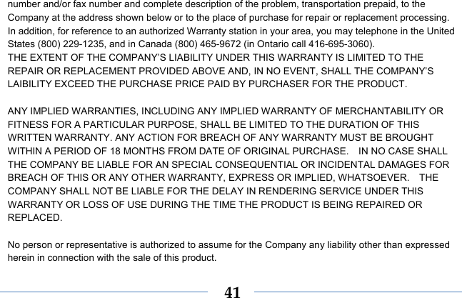  41number and/or fax number and complete description of the problem, transportation prepaid, to the Company at the address shown below or to the place of purchase for repair or replacement processing.   In addition, for reference to an authorized Warranty station in your area, you may telephone in the United States (800) 229-1235, and in Canada (800) 465-9672 (in Ontario call 416-695-3060). THE EXTENT OF THE COMPANY’S LIABILITY UNDER THIS WARRANTY IS LIMITED TO THE REPAIR OR REPLACEMENT PROVIDED ABOVE AND, IN NO EVENT, SHALL THE COMPANY’S LAIBILITY EXCEED THE PURCHASE PRICE PAID BY PURCHASER FOR THE PRODUCT.  ANY IMPLIED WARRANTIES, INCLUDING ANY IMPLIED WARRANTY OF MERCHANTABILITY OR FITNESS FOR A PARTICULAR PURPOSE, SHALL BE LIMITED TO THE DURATION OF THIS WRITTEN WARRANTY. ANY ACTION FOR BREACH OF ANY WARRANTY MUST BE BROUGHT WITHIN A PERIOD OF 18 MONTHS FROM DATE OF ORIGINAL PURCHASE.    IN NO CASE SHALL THE COMPANY BE LIABLE FOR AN SPECIAL CONSEQUENTIAL OR INCIDENTAL DAMAGES FOR BREACH OF THIS OR ANY OTHER WARRANTY, EXPRESS OR IMPLIED, WHATSOEVER.    THE COMPANY SHALL NOT BE LIABLE FOR THE DELAY IN RENDERING SERVICE UNDER THIS WARRANTY OR LOSS OF USE DURING THE TIME THE PRODUCT IS BEING REPAIRED OR REPLACED.  No person or representative is authorized to assume for the Company any liability other than expressed herein in connection with the sale of this product. 