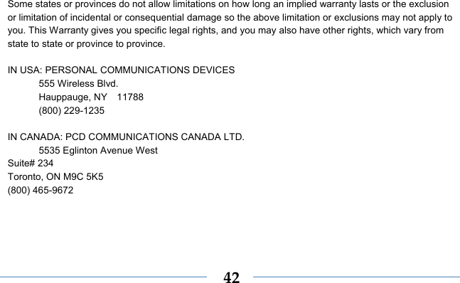  42 Some states or provinces do not allow limitations on how long an implied warranty lasts or the exclusion or limitation of incidental or consequential damage so the above limitation or exclusions may not apply to you. This Warranty gives you specific legal rights, and you may also have other rights, which vary from state to state or province to province.  IN USA: PERSONAL COMMUNICATIONS DEVICES  555 Wireless Blvd.   Hauppauge, NY  11788  (800) 229-1235  IN CANADA: PCD COMMUNICATIONS CANADA LTD.   5535 Eglinton Avenue West Suite# 234 Toronto, ON M9C 5K5 (800) 465-9672         