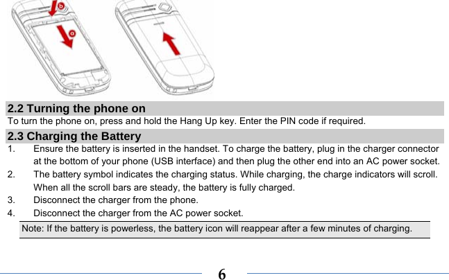  6 2.2 Turning the phone on To turn the phone on, press and hold the Hang Up key. Enter the PIN code if required. 2.3 Charging the Battery 1.  Ensure the battery is inserted in the handset. To charge the battery, plug in the charger connector at the bottom of your phone (USB interface) and then plug the other end into an AC power socket. 2.  The battery symbol indicates the charging status. While charging, the charge indicators will scroll. When all the scroll bars are steady, the battery is fully charged.   3.  Disconnect the charger from the phone. 4.  Disconnect the charger from the AC power socket. Note: If the battery is powerless, the battery icon will reappear after a few minutes of charging. 