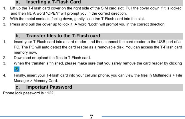  7a．  Inserting a T-Flash Card 1.    Lift up the T-Flash card cover on the right side of the SIM card slot. Pull the cover down if it is locked and then lift. A word “OPEN” will prompt you in the correct direction. 2.    With the metal contacts facing down, gently slide the T-Flash card into the slot. 3.    Press and pull the cover up to lock it. A word “Lock” will prompt you in the correct direction.  b．  Transfer files to the T-Flash card 1.  Insert your T-Flash card into a card reader, and then connect the card reader to the USB port of a PC. The PC will auto detect the card reader as a removable disk. You can access the T-Flash card memory now. 2.  Download or upload the files to T-Flash card. 3.  When the transfer is finished, please make sure that you safely remove the card reader by clicking . 4.  Finally, insert your T-Flash card into your cellular phone, you can view the files in Multimedia &gt; File Manager &gt; Memory Card. c． Important Password Phone lock password is 1122.  