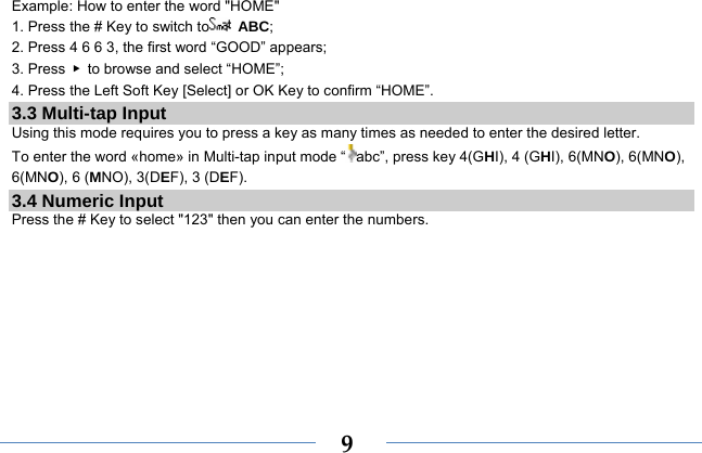  9Example: How to enter the word &quot;HOME&quot; 1. Press the # Key to switch to  ABC; 2. Press 4 6 6 3, the first word “GOOD” appears; 3. Press  ▶  to browse and select “HOME”; 4. Press the Left Soft Key [Select] or OK Key to confirm “HOME”. 3.3 Multi-tap Input Using this mode requires you to press a key as many times as needed to enter the desired letter. To enter the word «home» in Multi-tap input mode “ abc”, press key 4(GHI), 4 (GHI), 6(MNO), 6(MNO), 6(MNO), 6 (MNO), 3(DEF), 3 (DEF). 3.4 Numeric Input Press the # Key to select &quot;123&quot; then you can enter the numbers.    