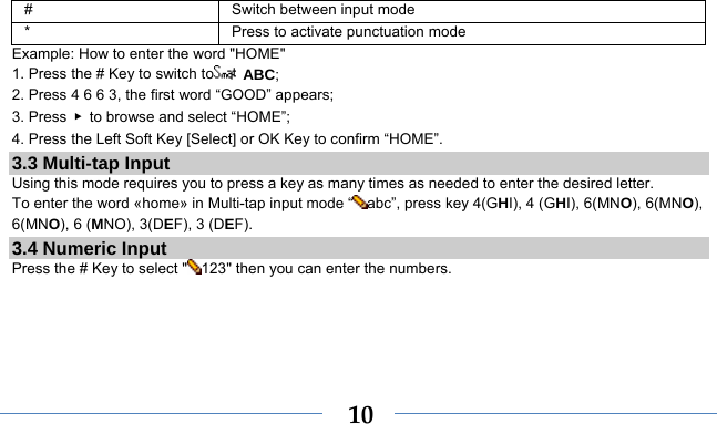    10#  Switch between input mode *  Press to activate punctuation mode Example: How to enter the word &quot;HOME&quot; 1. Press the # Key to switch to  ABC; 2. Press 4 6 6 3, the first word “GOOD” appears; 3. Press  ▶  to browse and select “HOME”; 4. Press the Left Soft Key [Select] or OK Key to confirm “HOME”. 3.3 Multi-tap Input Using this mode requires you to press a key as many times as needed to enter the desired letter. To enter the word «home» in Multi-tap input mode “ abc”, press key 4(GHI), 4 (GHI), 6(MNO), 6(MNO), 6(MNO), 6 (MNO), 3(DEF), 3 (DEF). 3.4 Numeric Input Press the # Key to select &quot; 123&quot; then you can enter the numbers.    