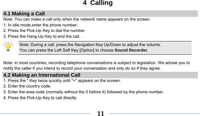    114 Calling 4.1 Making a Call Note: You can make a call only when the network name appears on the screen. 1. In idle mode,enter the phone number. 2. Press the Pick-Up Key to dial the number. 3. Press the Hang-Up Key to end the call. Note: During a call, press the Navigation Key Up/Down to adjust the volume. You can press the Left Soft Key [Option] to choose Sound Recorder.  Note: in most countries, recording telephone conversations is subject to legislation. We advise you to notify the caller if you intend to record your conversation and only do so if they agree. 4.2 Making an International Call 1. Press the * Key twice quickly until &quot;+&quot; appears on the screen. 2. Enter the country code. 3. Enter the area code (normally without the 0 before it) followed by the phone number. 4. Press the Pick-Up Key to call directly. 