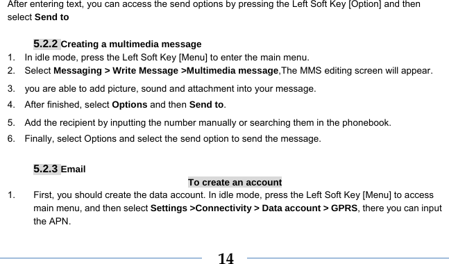    14After entering text, you can access the send options by pressing the Left Soft Key [Option] and then select Send to  5.2.2 Creating a multimedia message 1.    In idle mode, press the Left Soft Key [Menu] to enter the main menu. 2.   Select Messaging &gt; Write Message &gt;Multimedia message,The MMS editing screen will appear. 3.    you are able to add picture, sound and attachment into your message.   4.  After finished, select Options and then Send to. 5.    Add the recipient by inputting the number manually or searching them in the phonebook. 6.    Finally, select Options and select the send option to send the message.  5.2.3 Email To create an account 1.  First, you should create the data account. In idle mode, press the Left Soft Key [Menu] to access main menu, and then select Settings &gt;Connectivity &gt; Data account &gt; GPRS, there you can input the APN. 
