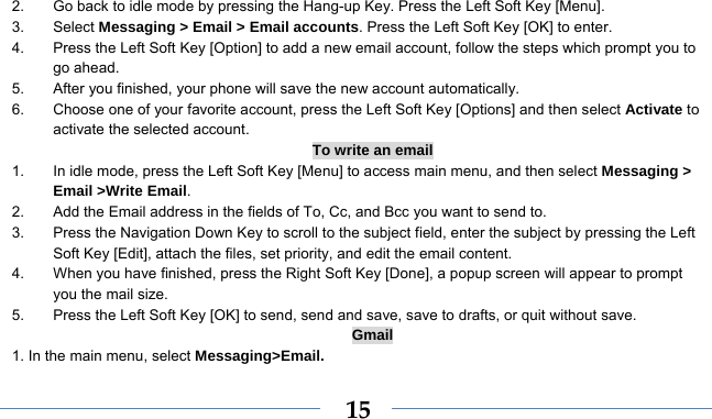    152.  Go back to idle mode by pressing the Hang-up Key. Press the Left Soft Key [Menu]. 3. Select Messaging &gt; Email &gt; Email accounts. Press the Left Soft Key [OK] to enter. 4.  Press the Left Soft Key [Option] to add a new email account, follow the steps which prompt you to go ahead. 5.  After you finished, your phone will save the new account automatically. 6.  Choose one of your favorite account, press the Left Soft Key [Options] and then select Activate to activate the selected account. To write an email 1.  In idle mode, press the Left Soft Key [Menu] to access main menu, and then select Messaging &gt; Email &gt;Write Email. 2.  Add the Email address in the fields of To, Cc, and Bcc you want to send to. 3.  Press the Navigation Down Key to scroll to the subject field, enter the subject by pressing the Left Soft Key [Edit], attach the files, set priority, and edit the email content. 4.  When you have finished, press the Right Soft Key [Done], a popup screen will appear to prompt you the mail size. 5.  Press the Left Soft Key [OK] to send, send and save, save to drafts, or quit without save. Gmail 1. In the main menu, select Messaging&gt;Email. 