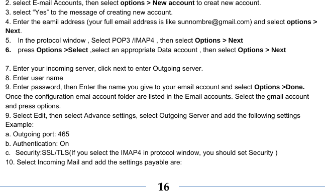    162. select E-mail Accounts, then select options &gt; New account to creat new account. 3. select “Yes” to the message of creating new account. 4. Enter the eamil address (your full email address is like sunnombre@gmail.com) and select options &gt; Next. 5.    In the protocol window , Select POP3 /IMAP4 , then select Options &gt; Next 6.  press Options &gt;Select ,select an appropriate Data account , then select Options &gt; Next  7. Enter your incoming server, click next to enter Outgoing server. 8. Enter user name 9. Enter password, then Enter the name you give to your email account and select Options &gt;Done. Once the configuration emai account folder are listed in the Email accounts. Select the gmail account   and press options.   9. Select Edit, then select Advance settings, select Outgoing Server and add the following settings   Example: a. Outgoing port: 465   b. Authentication: On   c. Security:SSL/TLS(If you select the IMAP4 in protocol window, you should set Security ) 10. Select Incoming Mail and add the settings payable are:   