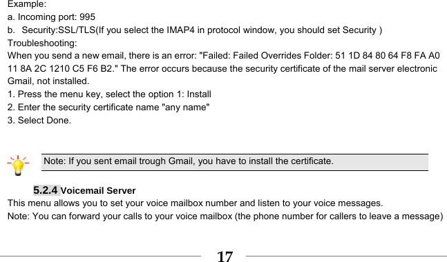    17Example: a. Incoming port: 995   b. Security:SSL/TLS(If you select the IMAP4 in protocol window, you should set Security ) Troubleshooting:  When you send a new email, there is an error: &quot;Failed: Failed Overrides Folder: 51 1D 84 80 64 F8 FA A0 11 8A 2C 1210 C5 F6 B2.&quot; The error occurs because the security certificate of the mail server electronic Gmail, not installed.   1. Press the menu key, select the option 1: Install   2. Enter the security certificate name &quot;any name&quot;   3. Select Done.      Note: If you sent email trough Gmail, you have to install the certificate.  5.2.4 Voicemail Server This menu allows you to set your voice mailbox number and listen to your voice messages. Note: You can forward your calls to your voice mailbox (the phone number for callers to leave a message) 