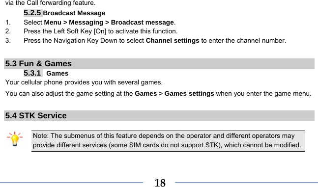    18via the Call forwarding feature. 5.2.5 Broadcast Message 1. Select Menu &gt; Messaging &gt; Broadcast message. 2.  Press the Left Soft Key [On] to activate this function. 3.  Press the Navigation Key Down to select Channel settings to enter the channel number.  5.3 Fun &amp; Games 5.3.1  Games Your cellular phone provides you with several games. You can also adjust the game setting at the Games &gt; Games settings when you enter the game menu.    5.4 STK Service  Note: The submenus of this feature depends on the operator and different operators may provide different services (some SIM cards do not support STK), which cannot be modified.  