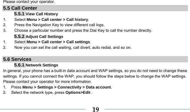    19Please contact your operator. 5.5 Call Center 5.5.1 View Call History 1.    Select Menu &gt; Call center &gt; Call history. 2.        Press the Navigation Key to view different call logs. 3.        Choose a particular number and press the Dial Key to call the number directly. 5.5.2 Adjust Call Settings 1.    Select Menu &gt; Call center &gt; Call settings. 2.        Now you can set the call waiting, call divert, auto redial, and so on.  5.6 Services 5.6.1 Network Settings In general, your phone has a built-in data account and WAP settings, so you do not need to change these settings. If you cannot connect the WAP, you should follow the steps below to change the WAP settings. Please contact your operator for more information. 1. Press Menu &gt; Settings &gt; Connectivity &gt; Data account. 2.  Select the network type, press Options&gt;Edit . 