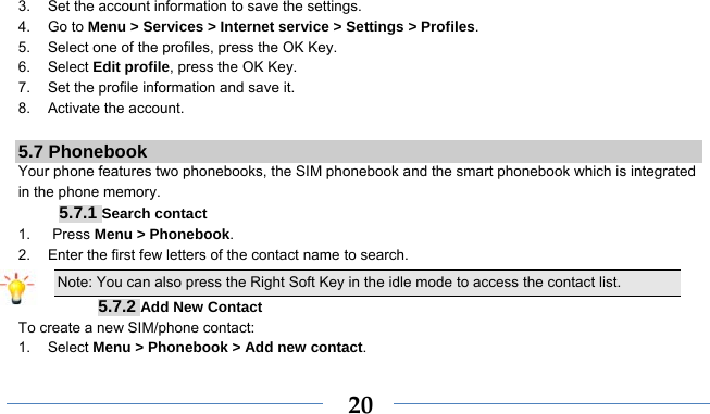    203.  Set the account information to save the settings. 4. Go to Menu &gt; Services &gt; Internet service &gt; Settings &gt; Profiles. 5.  Select one of the profiles, press the OK Key. 6. Select Edit profile, press the OK Key. 7.  Set the profile information and save it. 8. Activate the account.  5.7 Phonebook Your phone features two phonebooks, the SIM phonebook and the smart phonebook which is integrated in the phone memory. 5.7.1 Search contact 1.   Press Menu &gt; Phonebook. 2.  Enter the first few letters of the contact name to search. Note: You can also press the Right Soft Key in the idle mode to access the contact list. 5.7.2 Add New Contact To create a new SIM/phone contact: 1. Select Menu &gt; Phonebook &gt; Add new contact. 