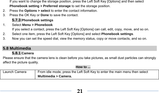    21If you want to change the storage position, press the Left Soft Key [Options] and then select Phonebook setting &gt; Preferred storage to set the storage position. 2. Press the Options &gt; select to enter the contact information. 3.  Press the OK Key or Done to save the contact. 5.7.3 Phonebook settings 1. Select Menu &gt; Phonebook If you select a contact, press the Left Soft Key [Options] can call, edit, copy, move, and so on. 2.  Select one item, press the Left Soft Key [Options] and select Phonebook settings. 3.  Now you can set the speed dial, view the memory status, copy or move contacts, and so on.  5.8 Multimedia 5.8.1 Camera Please ensure that the camera lens is clean before you take pictures, as small dust particles can strongly affect the picture quality. How to ... Launch Camera   From idle mode, press the Left Soft Key to enter the main menu then select Multimedia &gt; Camera. 