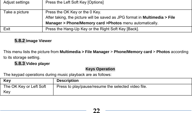    22Adjust settings  Press the Left Soft Key [Options] Take a picture Press the OK Key or the 0 Key. After taking, the picture will be saved as JPG format in Multimedia &gt; File Manager &gt; Phone/Memory card &gt;Photos menu automatically.   Exit   Press the Hang-Up Key or the Right Soft Key [Back].  5.8.2 Image Viewer  This menu lists the picture from Multimedia &gt; File Manager &gt; Phone/Memory card &gt; Photos according to its storage setting.   5.8.3 Video player Keys Operation The keypad operations during music playback are as follows: Key Description The OK Key or Left Soft Key Press to play/pause/resume the selected video file. 