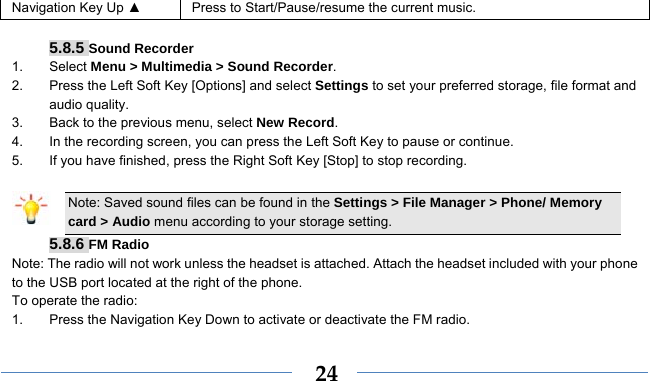    24Navigation Key Up ▲  Press to Start/Pause/resume the current music.  5.8.5 Sound Recorder 1. Select Menu &gt; Multimedia &gt; Sound Recorder. 2.  Press the Left Soft Key [Options] and select Settings to set your preferred storage, file format and audio quality. 3.  Back to the previous menu, select New Record. 4.  In the recording screen, you can press the Left Soft Key to pause or continue. 5.  If you have finished, press the Right Soft Key [Stop] to stop recording.  Note: Saved sound files can be found in the Settings &gt; File Manager &gt; Phone/ Memory card &gt; Audio menu according to your storage setting. 5.8.6 FM Radio Note: The radio will not work unless the headset is attached. Attach the headset included with your phone to the USB port located at the right of the phone. To operate the radio: 1.  Press the Navigation Key Down to activate or deactivate the FM radio. 