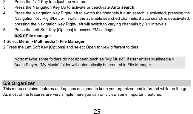    252.  Press the * / # Key to adjust the volume. 3.  Press the Navigation Key Up to activate or deactivate Auto search. 4.  Press the Navigation Key Right/Left to switch the channels.If auto search is activated, pressing the Navigation Key Right/Left will switch the available searched channels; if auto search is deactivated, pressing the Navigation Key Right/Left will switch to varying channels by 0.1 intervals. 5.  Press the Left Soft Key [Options] to access FM settings. 5.8.7 File manager 1.Select Menu &gt; Multimedia &gt; File Manager. 2.Press the Left Soft Key [Options] and select Open to view different folders.  Note: maybe some folders do not appear, such as “My Music”, if user enters Multimedia &gt; Audio Player, “My Music” folder will automatically be created in File Manager.   5.9 Organizer This menu contains features and options designed to keep you organized and informed while on the go. As most of the features are very simple, here you can only view some important features. 