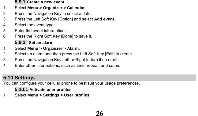    265.9.1 Create a new event 1. Select Menu &gt; Organizer &gt; Calendar. 2.  Press the Navigation Key to select a date. 3.  Press the Left Soft Key [Option] and select Add event. 4.  Select the event type. 5.  Enter the event informations. 6.  Press the Right Soft Key [Done] to save it. 5.9.2  Set an alarm 1. Select Menu &gt; Organizer &gt; Alarm. 2.  Select an alarm and then press the Left Soft Key [Edit] to create. 3.  Press the Navigation Key Left or Right to turn it on or off. 4.  Enter other informations, such as time, repeat, and so on.  5.10 Settings You can configure your cellular phone to best suit your usage preferences. 5.10.1 Activate user profiles 1. Select Menu &gt; Settings &gt; User profiles. 