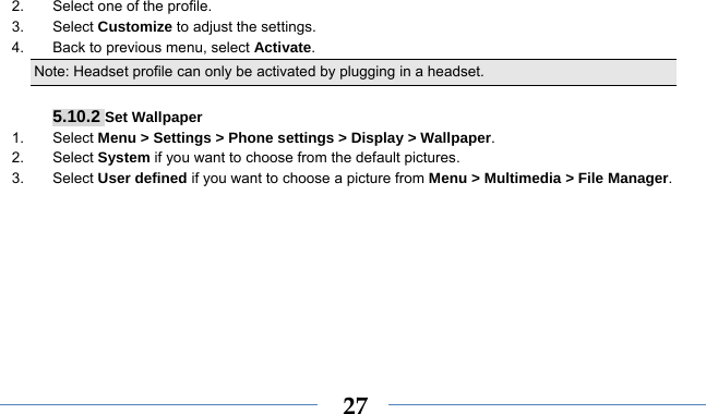    272.  Select one of the profile. 3. Select Customize to adjust the settings. 4.  Back to previous menu, select Activate. Note: Headset profile can only be activated by plugging in a headset.   5.10.2 Set Wallpaper 1. Select Menu &gt; Settings &gt; Phone settings &gt; Display &gt; Wallpaper. 2. Select System if you want to choose from the default pictures. 3. Select User defined if you want to choose a picture from Menu &gt; Multimedia &gt; File Manager. 