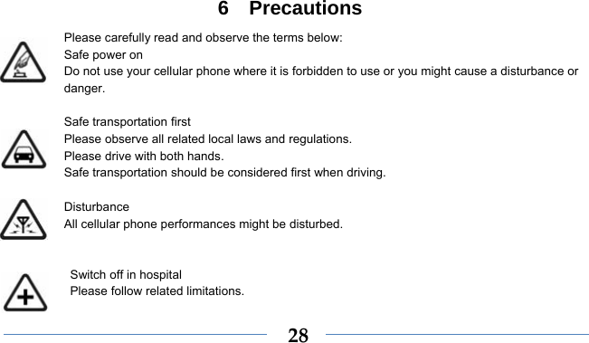    286  Precautions Please carefully read and observe the terms below: Safe power on Do not use your cellular phone where it is forbidden to use or you might cause a disturbance or danger.  Safe transportation first Please observe all related local laws and regulations. Please drive with both hands.   Safe transportation should be considered first when driving.  Disturbance All cellular phone performances might be disturbed.     Switch off in hospital    Please follow related limitations. 