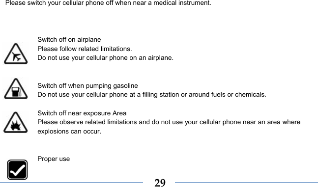    29Please switch your cellular phone off when near a medical instrument.    Switch off on airplane Please follow related limitations. Do not use your cellular phone on an airplane.   Switch off when pumping gasoline Do not use your cellular phone at a filling station or around fuels or chemicals.  Switch off near exposure Area Please observe related limitations and do not use your cellular phone near an area where explosions can occur.   Proper use 
