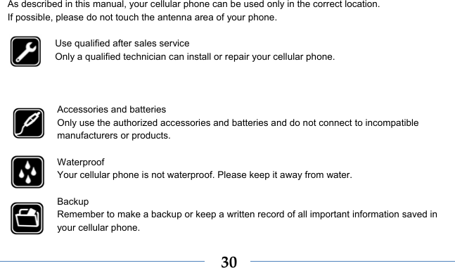    30As described in this manual, your cellular phone can be used only in the correct location. If possible, please do not touch the antenna area of your phone.  Use qualified after sales service Only a qualified technician can install or repair your cellular phone.    Accessories and batteries Only use the authorized accessories and batteries and do not connect to incompatible manufacturers or products.  Waterproof Your cellular phone is not waterproof. Please keep it away from water.  Backup Remember to make a backup or keep a written record of all important information saved in your cellular phone.  