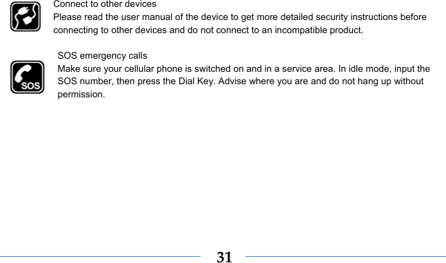    31Connect to other devices Please read the user manual of the device to get more detailed security instructions before connecting to other devices and do not connect to an incompatible product.  SOS emergency calls Make sure your cellular phone is switched on and in a service area. In idle mode, input the SOS number, then press the Dial Key. Advise where you are and do not hang up without permission. 