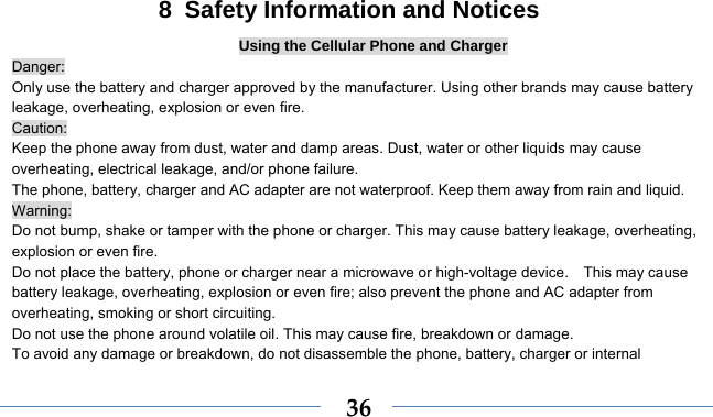    368  Safety Information and Notices Using the Cellular Phone and Charger Danger: Only use the battery and charger approved by the manufacturer. Using other brands may cause battery leakage, overheating, explosion or even fire. Caution: Keep the phone away from dust, water and damp areas. Dust, water or other liquids may cause overheating, electrical leakage, and/or phone failure.   The phone, battery, charger and AC adapter are not waterproof. Keep them away from rain and liquid. Warning: Do not bump, shake or tamper with the phone or charger. This may cause battery leakage, overheating, explosion or even fire. Do not place the battery, phone or charger near a microwave or high-voltage device.    This may cause battery leakage, overheating, explosion or even fire; also prevent the phone and AC adapter from overheating, smoking or short circuiting. Do not use the phone around volatile oil. This may cause fire, breakdown or damage. To avoid any damage or breakdown, do not disassemble the phone, battery, charger or internal 