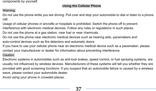   37components by yourself. Using the Cellular Phone Warning: Do not use the phone while you are driving. Pull over and stop your automobile to dial or listen to a phone call. Usage of cellular phones in aircrafts or hospitals is prohibited. Switch the phone off to prevent interference with electronic medical devices. Follow any rules or regulations in such places. Do not use the phone at a gas station, near fuel or near chemicals. Do not use the phone near electronic medical devices such as hearing aids, pacemakers and auto-control devices such as fire detectors and automatic doors.   If you have to use your cellular phone near an electronic medical device such as a pacemaker, please contact your manufacturer or dealer for information about preventing interference. Caution: Electronic systems in automobiles such as anti-lock brakes, speed control, or fuel spraying systems, are usually not influenced by wireless devices. Manufacturers of these systems will tell you whether they are provided with good screening functions. If you suspect that an automobile failure is caused by a wireless wave, please contact your automobile dealer. Avoid using your phone in crowded places. 