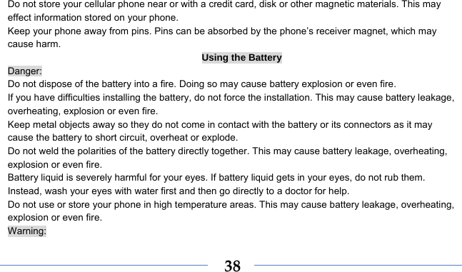    38Do not store your cellular phone near or with a credit card, disk or other magnetic materials. This may effect information stored on your phone. Keep your phone away from pins. Pins can be absorbed by the phone’s receiver magnet, which may cause harm. Using the Battery Danger: Do not dispose of the battery into a fire. Doing so may cause battery explosion or even fire. If you have difficulties installing the battery, do not force the installation. This may cause battery leakage, overheating, explosion or even fire. Keep metal objects away so they do not come in contact with the battery or its connectors as it may cause the battery to short circuit, overheat or explode.   Do not weld the polarities of the battery directly together. This may cause battery leakage, overheating, explosion or even fire. Battery liquid is severely harmful for your eyes. If battery liquid gets in your eyes, do not rub them.   Instead, wash your eyes with water first and then go directly to a doctor for help. Do not use or store your phone in high temperature areas. This may cause battery leakage, overheating, explosion or even fire. Warning: 