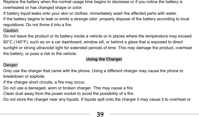    39Replace the battery when the normal usage time begins to decrease or if you notice the battery is overheated or has changed shape or color.   If battery liquid leaks onto your skin or clothes, immediately wash the affected parts with water.   If the battery begins to leak or emits a strange odor, properly dispose of the battery according to local regulations. Do not throw it into a fire.   Caution: Do not leave the product or its battery inside a vehicle or in places where the temperature may exceed 60°C (140°F), such as on a car dashboard, window sill, or behind a glass that is exposed to direct sunlight or strong ultraviolet light for extended periods of time. This may damage the product, overheat the battery, or pose a risk to the vehicle.   Using the Charger Danger: Only use the charger that came with the phone. Using a different charger may cause the phone to breakdown or explode.   If the charger short circuits, a fire may occur.   Do not use a damaged, worn or broken charger. This may cause a fire.   Clean dust away from the power socket to avoid the possibility of a fire. Do not store the charger near any liquids. If liquids spill onto the charger it may cause it to overheat or 