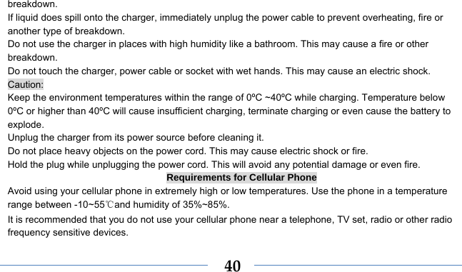    40breakdown. If liquid does spill onto the charger, immediately unplug the power cable to prevent overheating, fire or another type of breakdown. Do not use the charger in places with high humidity like a bathroom. This may cause a fire or other breakdown. Do not touch the charger, power cable or socket with wet hands. This may cause an electric shock. Caution: Keep the environment temperatures within the range of 0ºC ~40ºC while charging. Temperature below 0ºC or higher than 40ºC will cause insufficient charging, terminate charging or even cause the battery to explode. Unplug the charger from its power source before cleaning it.   Do not place heavy objects on the power cord. This may cause electric shock or fire. Hold the plug while unplugging the power cord. This will avoid any potential damage or even fire. Requirements for Cellular Phone Avoid using your cellular phone in extremely high or low temperatures. Use the phone in a temperature range between -10~55℃and humidity of 35%~85%. It is recommended that you do not use your cellular phone near a telephone, TV set, radio or other radio frequency sensitive devices. 