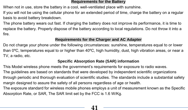    41Requirements for the Battery When not in use, store the battery in a cool, well-ventilated place with sunshine. If you will not be using the cellular phone for an extended period of time, charge the battery on a regular basis to avoid battery breakdown. The phone battery wears out fast. If charging the battery does not improve its performance, it is time to replace the battery. Properly dispose of the battery according to local regulations. Do not throw it into a fire. Requirements for the Charger and AC Adapter Do not charge your phone under the following circumstances: sunshine, temperatures equal to or lower than 0ºC, temperatures equal to or higher than 40ºC, high humidity, dust, high vibration areas, or near a TV, a radio, etc. Specific Absorption Rate (SAR) information This Model wireless phone meets the government’s requirements for exposure to radio waves. The guidelines are based on standards that were developed by independent scientific organizations through periodic and thorough evaluation of scientific studies. The standards include a substantial safety margin designed to assure the safety of all persons regardless of age or health. The exposure standard for wireless mobile phones employs a unit of measurement known as the Specific Absorption Rate, or SAR, The SAR limit set by the FCC is 1.6 W/Kg. 