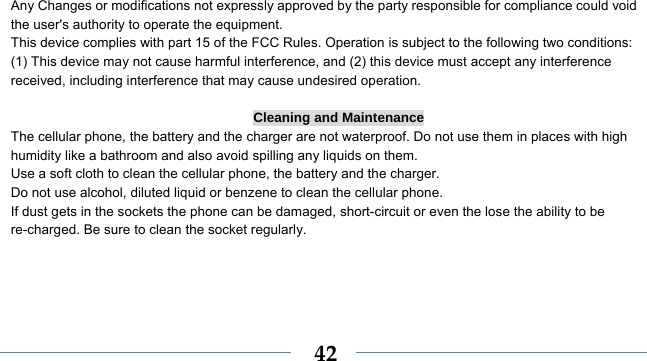    42 Any Changes or modifications not expressly approved by the party responsible for compliance could void the user&apos;s authority to operate the equipment.     This device complies with part 15 of the FCC Rules. Operation is subject to the following two conditions: (1) This device may not cause harmful interference, and (2) this device must accept any interference received, including interference that may cause undesired operation.  Cleaning and Maintenance The cellular phone, the battery and the charger are not waterproof. Do not use them in places with high humidity like a bathroom and also avoid spilling any liquids on them. Use a soft cloth to clean the cellular phone, the battery and the charger. Do not use alcohol, diluted liquid or benzene to clean the cellular phone. If dust gets in the sockets the phone can be damaged, short-circuit or even the lose the ability to be re-charged. Be sure to clean the socket regularly. 