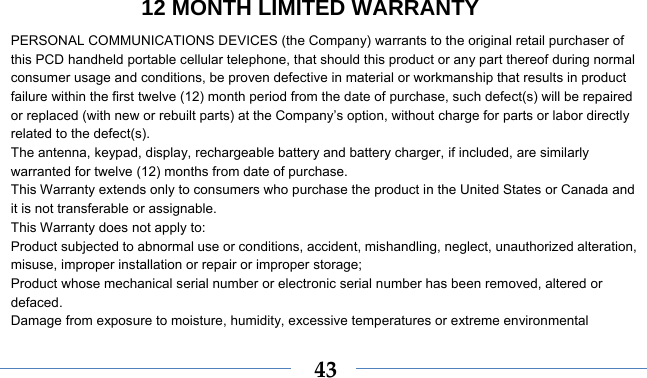 12 MONTH LIMITED WARRANTY    43PERSONAL COMMUNICATIONS DEVICES (the Company) warrants to the original retail purchaser of this PCD handheld portable cellular telephone, that should this product or any part thereof during normal consumer usage and conditions, be proven defective in material or workmanship that results in product failure within the first twelve (12) month period from the date of purchase, such defect(s) will be repaired or replaced (with new or rebuilt parts) at the Company’s option, without charge for parts or labor directly related to the defect(s). The antenna, keypad, display, rechargeable battery and battery charger, if included, are similarly warranted for twelve (12) months from date of purchase.     This Warranty extends only to consumers who purchase the product in the United States or Canada and it is not transferable or assignable. This Warranty does not apply to: Product subjected to abnormal use or conditions, accident, mishandling, neglect, unauthorized alteration, misuse, improper installation or repair or improper storage; Product whose mechanical serial number or electronic serial number has been removed, altered or defaced. Damage from exposure to moisture, humidity, excessive temperatures or extreme environmental 