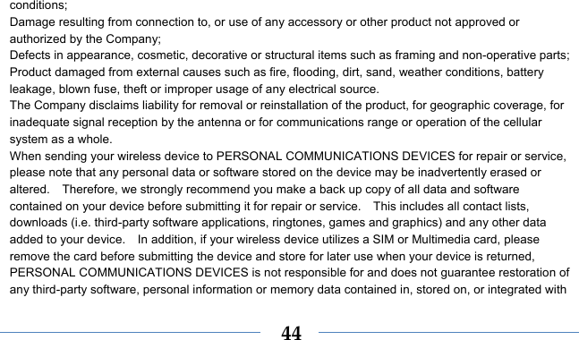    44conditions; Damage resulting from connection to, or use of any accessory or other product not approved or authorized by the Company; Defects in appearance, cosmetic, decorative or structural items such as framing and non-operative parts; Product damaged from external causes such as fire, flooding, dirt, sand, weather conditions, battery leakage, blown fuse, theft or improper usage of any electrical source. The Company disclaims liability for removal or reinstallation of the product, for geographic coverage, for inadequate signal reception by the antenna or for communications range or operation of the cellular system as a whole.   When sending your wireless device to PERSONAL COMMUNICATIONS DEVICES for repair or service, please note that any personal data or software stored on the device may be inadvertently erased or altered.    Therefore, we strongly recommend you make a back up copy of all data and software contained on your device before submitting it for repair or service.    This includes all contact lists, downloads (i.e. third-party software applications, ringtones, games and graphics) and any other data added to your device.    In addition, if your wireless device utilizes a SIM or Multimedia card, please remove the card before submitting the device and store for later use when your device is returned, PERSONAL COMMUNICATIONS DEVICES is not responsible for and does not guarantee restoration of any third-party software, personal information or memory data contained in, stored on, or integrated with 