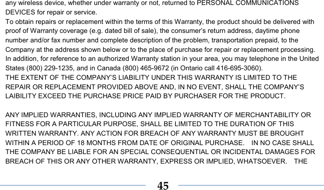    45any wireless device, whether under warranty or not, returned to PERSONAL COMMUNICATIONS DEVICES for repair or service.     To obtain repairs or replacement within the terms of this Warranty, the product should be delivered with proof of Warranty coverage (e.g. dated bill of sale), the consumer’s return address, daytime phone number and/or fax number and complete description of the problem, transportation prepaid, to the Company at the address shown below or to the place of purchase for repair or replacement processing.   In addition, for reference to an authorized Warranty station in your area, you may telephone in the United States (800) 229-1235, and in Canada (800) 465-9672 (in Ontario call 416-695-3060). THE EXTENT OF THE COMPANY’S LIABILITY UNDER THIS WARRANTY IS LIMITED TO THE REPAIR OR REPLACEMENT PROVIDED ABOVE AND, IN NO EVENT, SHALL THE COMPANY’S LAIBILITY EXCEED THE PURCHASE PRICE PAID BY PURCHASER FOR THE PRODUCT.  ANY IMPLIED WARRANTIES, INCLUDING ANY IMPLIED WARRANTY OF MERCHANTABILITY OR FITNESS FOR A PARTICULAR PURPOSE, SHALL BE LIMITED TO THE DURATION OF THIS WRITTEN WARRANTY. ANY ACTION FOR BREACH OF ANY WARRANTY MUST BE BROUGHT WITHIN A PERIOD OF 18 MONTHS FROM DATE OF ORIGINAL PURCHASE.    IN NO CASE SHALL THE COMPANY BE LIABLE FOR AN SPECIAL CONSEQUENTIAL OR INCIDENTAL DAMAGES FOR BREACH OF THIS OR ANY OTHER WARRANTY, EXPRESS OR IMPLIED, WHATSOEVER.    THE 