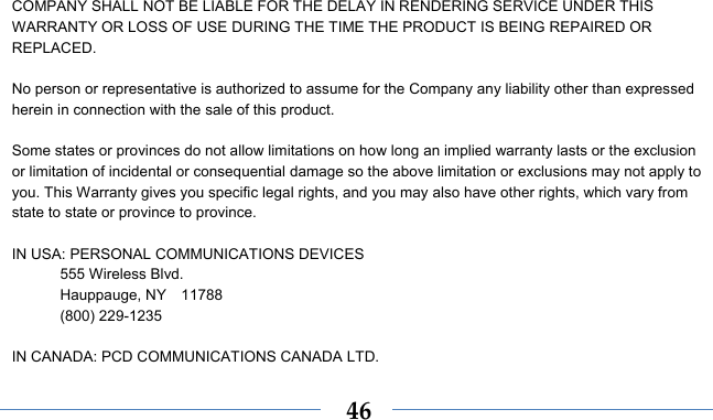    46COMPANY SHALL NOT BE LIABLE FOR THE DELAY IN RENDERING SERVICE UNDER THIS WARRANTY OR LOSS OF USE DURING THE TIME THE PRODUCT IS BEING REPAIRED OR REPLACED.  No person or representative is authorized to assume for the Company any liability other than expressed herein in connection with the sale of this product.  Some states or provinces do not allow limitations on how long an implied warranty lasts or the exclusion or limitation of incidental or consequential damage so the above limitation or exclusions may not apply to you. This Warranty gives you specific legal rights, and you may also have other rights, which vary from state to state or province to province.  IN USA: PERSONAL COMMUNICATIONS DEVICES  555 Wireless Blvd.   Hauppauge, NY  11788  (800) 229-1235  IN CANADA: PCD COMMUNICATIONS CANADA LTD. 