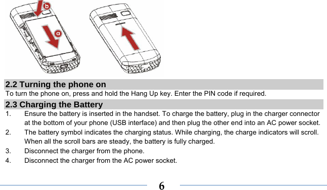    6 2.2 Turning the phone on To turn the phone on, press and hold the Hang Up key. Enter the PIN code if required. 2.3 Charging the Battery 1.  Ensure the battery is inserted in the handset. To charge the battery, plug in the charger connector at the bottom of your phone (USB interface) and then plug the other end into an AC power socket. 2.  The battery symbol indicates the charging status. While charging, the charge indicators will scroll. When all the scroll bars are steady, the battery is fully charged.   3.  Disconnect the charger from the phone. 4.  Disconnect the charger from the AC power socket. 