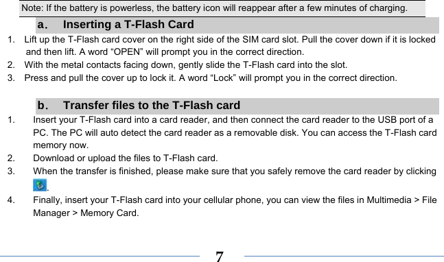    7Note: If the battery is powerless, the battery icon will reappear after a few minutes of charging. a．  Inserting a T-Flash Card 1.    Lift up the T-Flash card cover on the right side of the SIM card slot. Pull the cover down if it is locked and then lift. A word “OPEN” will prompt you in the correct direction. 2.    With the metal contacts facing down, gently slide the T-Flash card into the slot. 3.    Press and pull the cover up to lock it. A word “Lock” will prompt you in the correct direction.  b．  Transfer files to the T-Flash card 1.  Insert your T-Flash card into a card reader, and then connect the card reader to the USB port of a PC. The PC will auto detect the card reader as a removable disk. You can access the T-Flash card memory now. 2.  Download or upload the files to T-Flash card. 3.  When the transfer is finished, please make sure that you safely remove the card reader by clicking . 4.  Finally, insert your T-Flash card into your cellular phone, you can view the files in Multimedia &gt; File Manager &gt; Memory Card. 