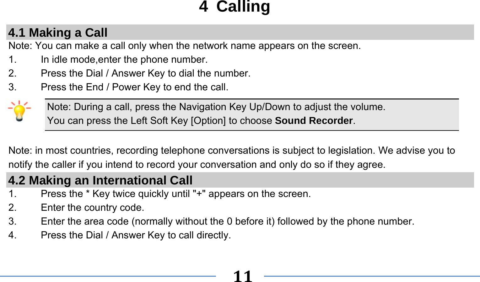      11   4 Calling 4.1 Making a Call Note: You can make a call only when the network name appears on the screen. 1.    In idle mode,enter the phone number. 2.  Press the Dial / Answer Key to dial the number. 3.    Press the End / Power Key to end the call. Note: During a call, press the Navigation Key Up/Down to adjust the volume. You can press the Left Soft Key [Option] to choose Sound Recorder.  Note: in most countries, recording telephone conversations is subject to legislation. We advise you to notify the caller if you intend to record your conversation and only do so if they agree. 4.2 Making an International Call 1.    Press the * Key twice quickly until &quot;+&quot; appears on the screen. 2.    Enter the country code. 3.    Enter the area code (normally without the 0 before it) followed by the phone number. 4.    Press the Dial / Answer Key to call directly. 