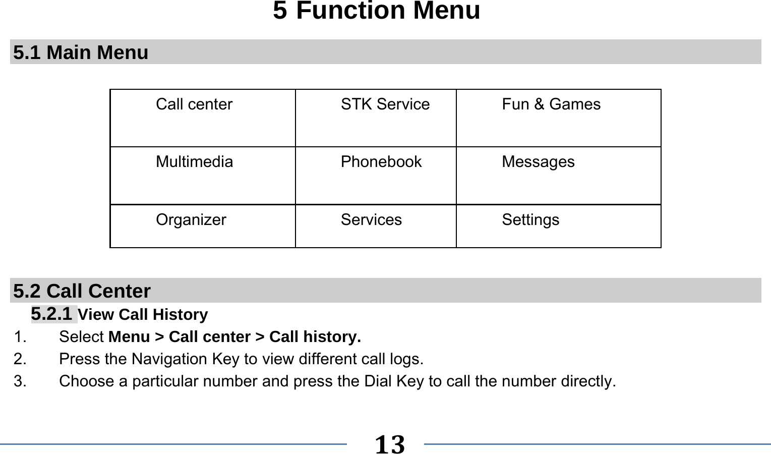      13   5 Function Menu 5.1 Main Menu  Call center  STK Service  Fun &amp; Games Multimedia Phonebook Messages Organizer Services Settings        5.2 Call Center 5.2.1 View Call History 1.    Select Menu &gt; Call center &gt; Call history. 2.        Press the Navigation Key to view different call logs. 3.    Choose a particular number and press the Dial Key to call the number directly. 