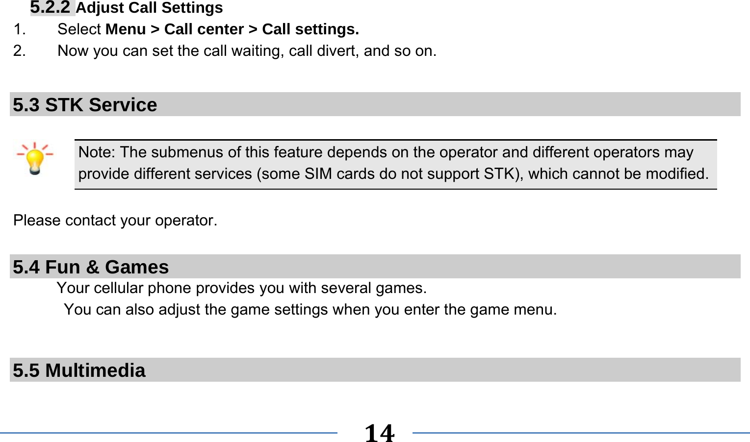      14   5.2.2 Adjust Call Settings 1.    Select Menu &gt; Call center &gt; Call settings. 2.        Now you can set the call waiting, call divert, and so on.  5.3 STK Service  Note: The submenus of this feature depends on the operator and different operators may provide different services (some SIM cards do not support STK), which cannot be modified.  Please contact your operator.  5.4 Fun &amp; Games Your cellular phone provides you with several games. You can also adjust the game settings when you enter the game menu.   5.5 Multimedia 