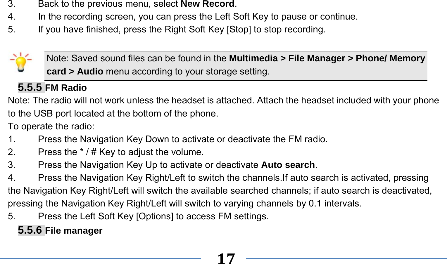      17   3.    Back to the previous menu, select New Record. 4.    In the recording screen, you can press the Left Soft Key to pause or continue. 5.    If you have finished, press the Right Soft Key [Stop] to stop recording.  Note: Saved sound files can be found in the Multimedia &gt; File Manager &gt; Phone/ Memory card &gt; Audio menu according to your storage setting. 5.5.5 FM Radio Note: The radio will not work unless the headset is attached. Attach the headset included with your phone to the USB port located at the bottom of the phone. To operate the radio: 1.    Press the Navigation Key Down to activate or deactivate the FM radio. 2.    Press the * / # Key to adjust the volume. 3.    Press the Navigation Key Up to activate or deactivate Auto search. 4.  Press the Navigation Key Right/Left to switch the channels.If auto search is activated, pressing the Navigation Key Right/Left will switch the available searched channels; if auto search is deactivated, pressing the Navigation Key Right/Left will switch to varying channels by 0.1 intervals. 5.    Press the Left Soft Key [Options] to access FM settings. 5.5.6 File manager 