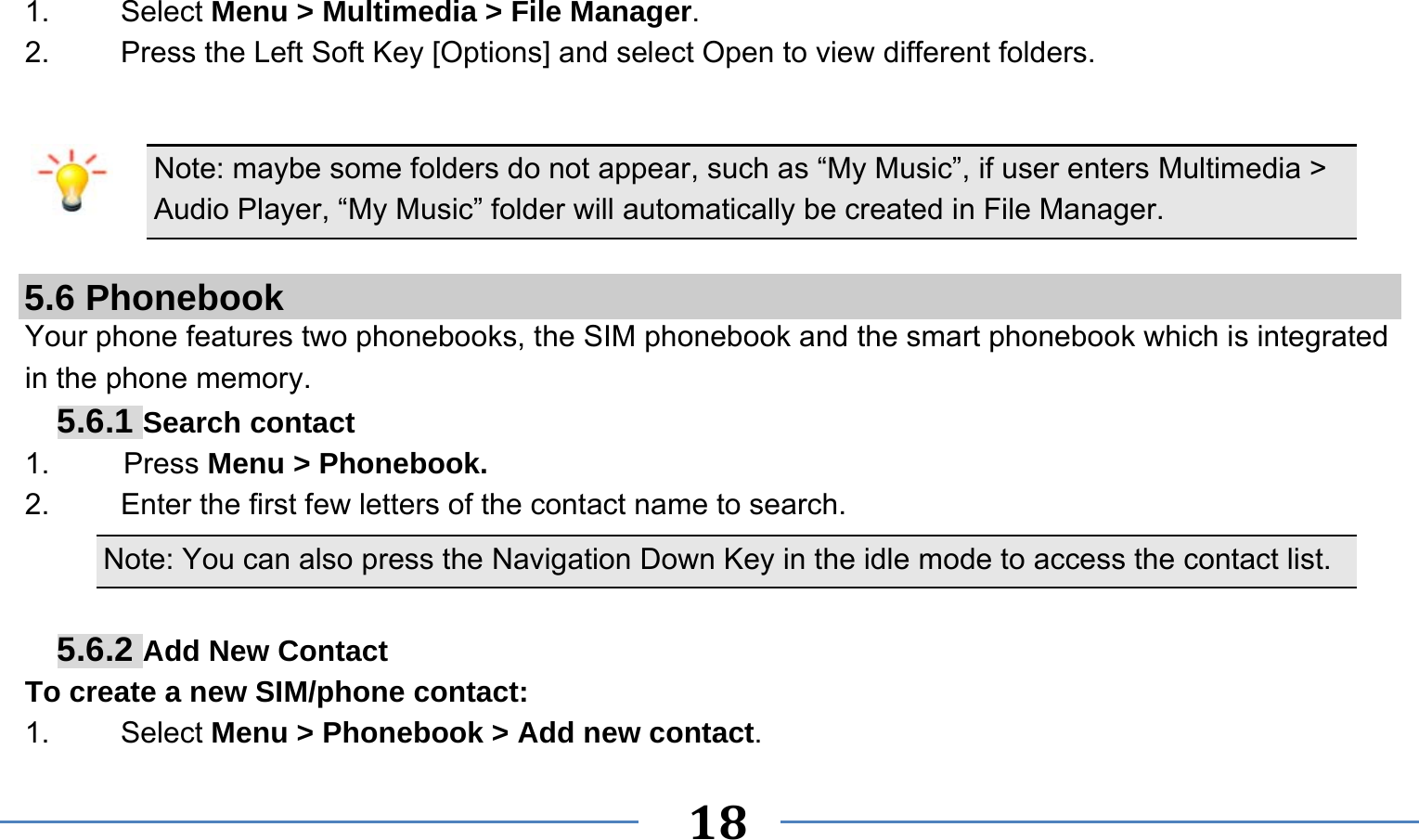      18   1. Select Menu &gt; Multimedia &gt; File Manager. 2.  Press the Left Soft Key [Options] and select Open to view different folders.  Note: maybe some folders do not appear, such as “My Music”, if user enters Multimedia &gt; Audio Player, “My Music” folder will automatically be created in File Manager.  5.6 Phonebook Your phone features two phonebooks, the SIM phonebook and the smart phonebook which is integrated in the phone memory. 5.6.1 Search contact 1.     Press Menu &gt; Phonebook. 2.  Enter the first few letters of the contact name to search. Note: You can also press the Navigation Down Key in the idle mode to access the contact list.  5.6.2 Add New Contact To create a new SIM/phone contact: 1.   Select Menu &gt; Phonebook &gt; Add new contact. 