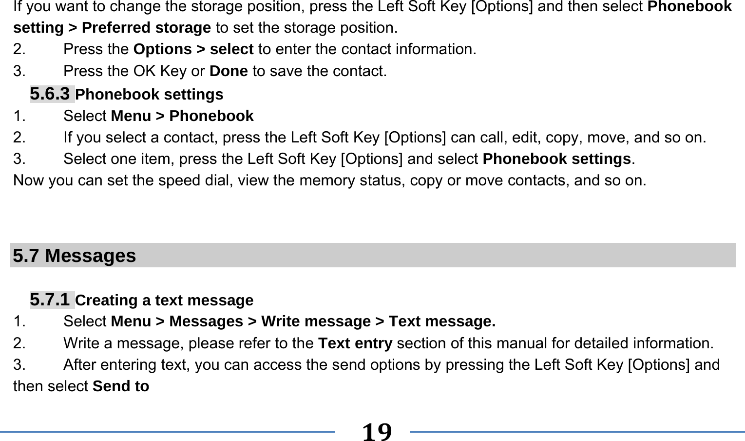      19   If you want to change the storage position, press the Left Soft Key [Options] and then select Phonebook setting &gt; Preferred storage to set the storage position. 2.   Press the Options &gt; select to enter the contact information. 3.    Press the OK Key or Done to save the contact. 5.6.3 Phonebook settings 1.   Select Menu &gt; Phonebook 2.  If you select a contact, press the Left Soft Key [Options] can call, edit, copy, move, and so on. 3.  Select one item, press the Left Soft Key [Options] and select Phonebook settings. Now you can set the speed dial, view the memory status, copy or move contacts, and so on.   5.7 Messages  5.7.1 Creating a text message 1.   Select Menu &gt; Messages &gt; Write message &gt; Text message. 2.    Write a message, please refer to the Text entry section of this manual for detailed information. 3.  After entering text, you can access the send options by pressing the Left Soft Key [Options] and then select Send to 