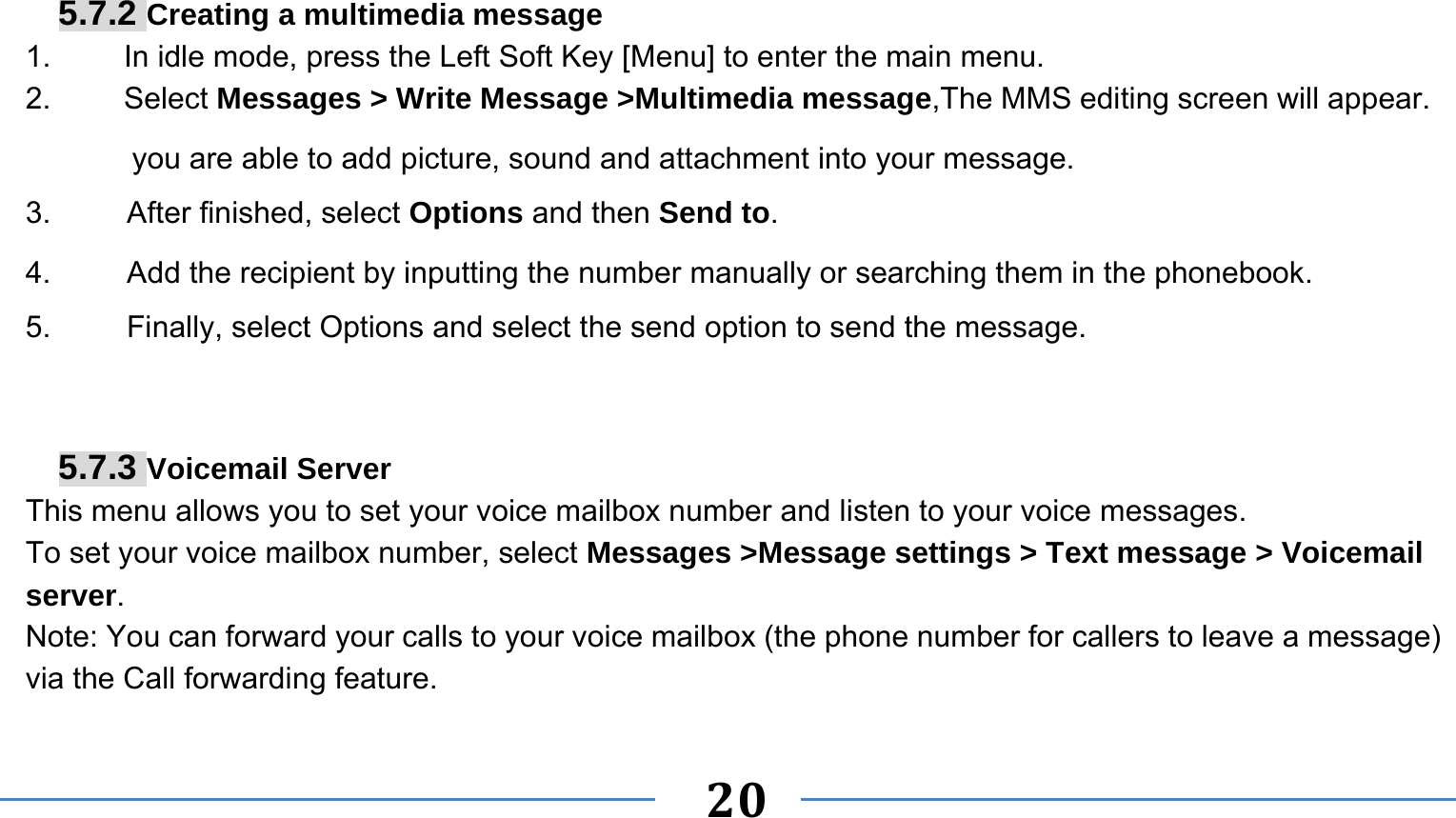      20    5.7.2 Creating a multimedia message 1.  In idle mode, press the Left Soft Key [Menu] to enter the main menu. 2.   Select Messages &gt; Write Message &gt;Multimedia message,The MMS editing screen will appear. you are able to add picture, sound and attachment into your message.   3.     After finished, select Options and then Send to. 4.     Add the recipient by inputting the number manually or searching them in the phonebook. 5.     Finally, select Options and select the send option to send the message.   5.7.3 Voicemail Server This menu allows you to set your voice mailbox number and listen to your voice messages. To set your voice mailbox number, select Messages &gt;Message settings &gt; Text message &gt; Voicemail server. Note: You can forward your calls to your voice mailbox (the phone number for callers to leave a message) via the Call forwarding feature. 